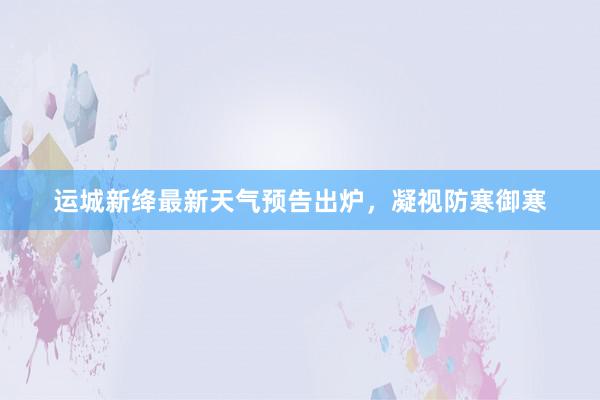 运城新绛最新天气预告出炉，凝视防寒御寒